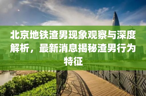 北京地鐵渣男現象觀察與深度解析，最新消息揭秘渣男行為特征