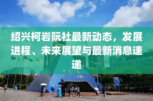 紹興柯巖阮社最新動態(tài)，發(fā)展進(jìn)程、未來展望與最新消息速遞