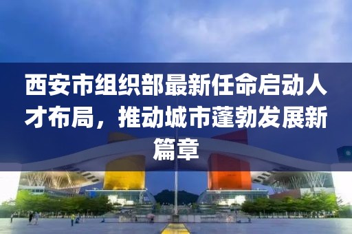 西安市組織部最新任命啟動人才布局，推動城市蓬勃發展新篇章