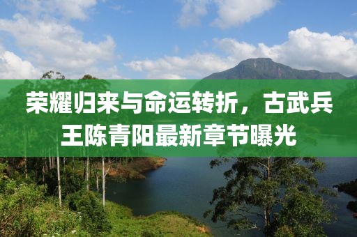 榮耀歸來與命運轉折，古武兵王陳青陽最新章節曝光