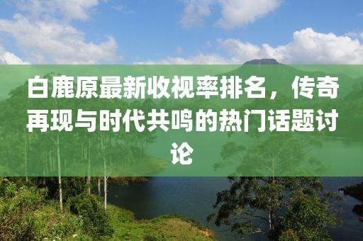 白鹿原最新收視率排名，傳奇再現與時代共鳴的熱門話題討論