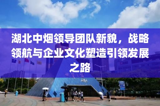 湖北中煙領導團隊新貌，戰略領航與企業文化塑造引領發展之路