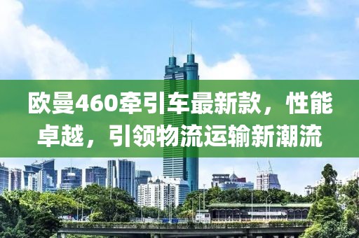 歐曼460牽引車最新款，性能卓越，引領物流運輸新潮流