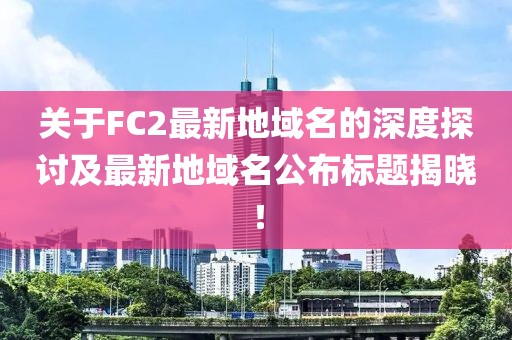 關(guān)于FC2最新地域名的深度探討及最新地域名公布標題揭曉！