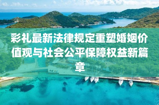 彩禮最新法律規定重塑婚姻價值觀與社會公平保障權益新篇章