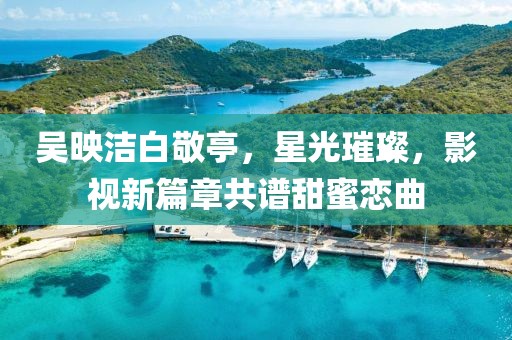 吳映潔白敬亭，星光璀璨，影視新篇章共譜甜蜜戀曲