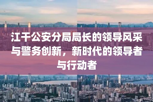 江干公安分局局長的領導風采與警務創新，新時代的領導者與行動者