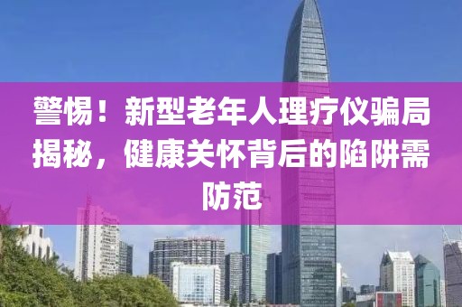 警惕！新型老年人理療儀騙局揭秘，健康關懷背后的陷阱需防范