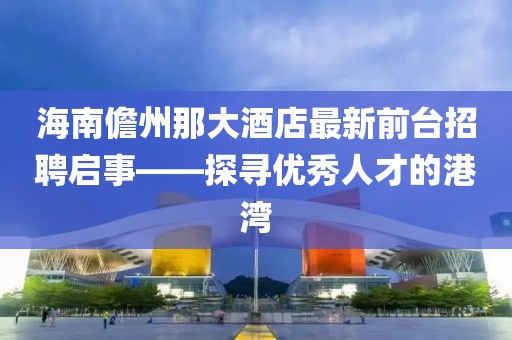 海南儋州那大酒店最新前臺招聘啟事——探尋優(yōu)秀人才的港灣