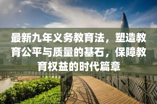 最新九年義務(wù)教育法，塑造教育公平與質(zhì)量的基石，保障教育權(quán)益的時(shí)代篇章