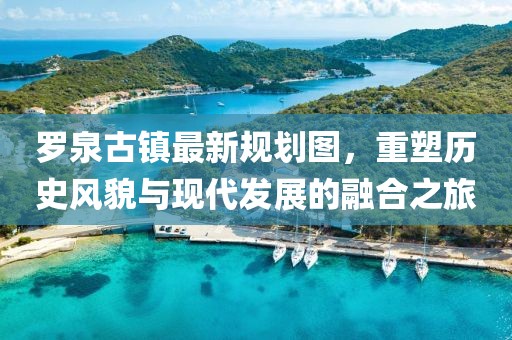 羅泉古鎮最新規劃圖，重塑歷史風貌與現代發展的融合之旅