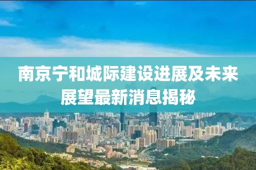 南京寧和城際建設進展及未來展望最新消息揭秘