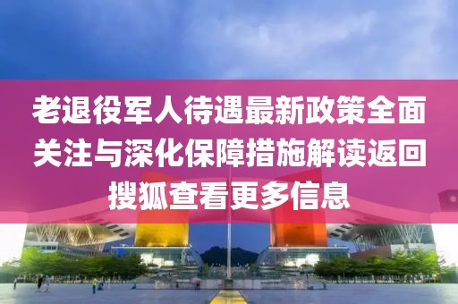 老退役軍人待遇最新政策全面關注與深化保障措施解讀返回搜狐查看更多信息