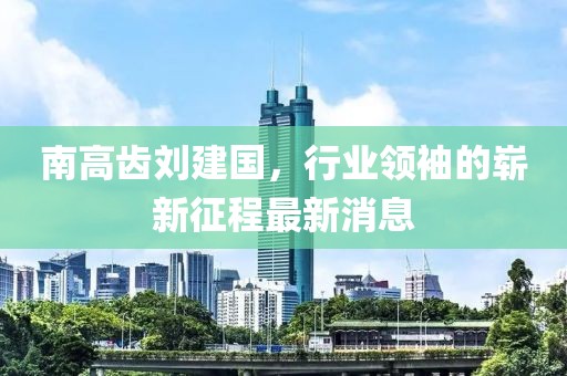 南高齒劉建國，行業(yè)領(lǐng)袖的嶄新征程最新消息