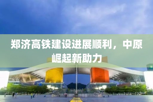 鄭濟高鐵建設進展順利，中原崛起新助力