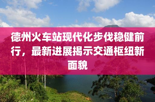 德州火車站現(xiàn)代化步伐穩(wěn)健前行，最新進展揭示交通樞紐新面貌