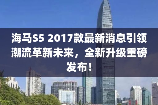 海馬S5 2017款最新消息引領潮流革新未來，全新升級重磅發布！