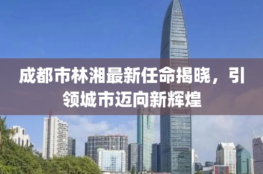 成都市林湘最新任命揭曉，引領(lǐng)城市邁向新輝煌