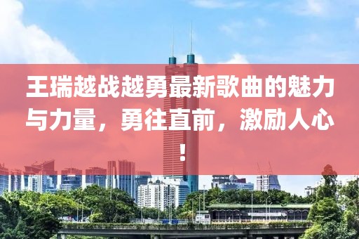 王瑞越戰越勇最新歌曲的魅力與力量，勇往直前，激勵人心！