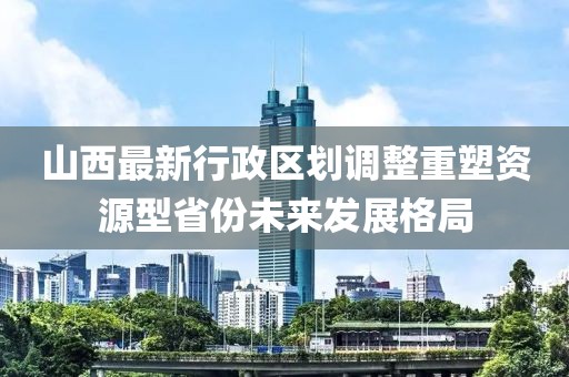 山西最新行政區劃調整重塑資源型省份未來發展格局