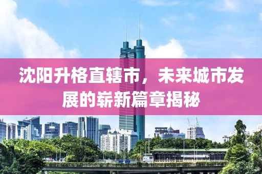 沈陽升格直轄市，未來城市發展的嶄新篇章揭秘