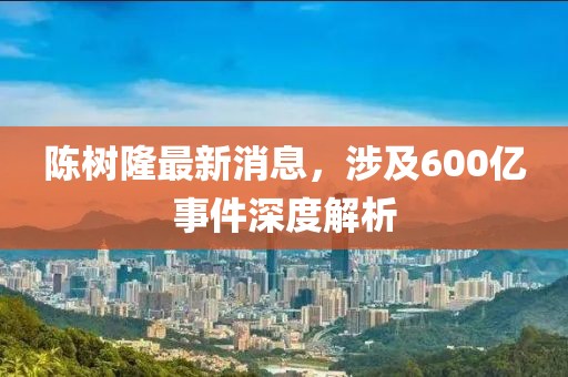 陳樹隆最新消息，涉及600億事件深度解析