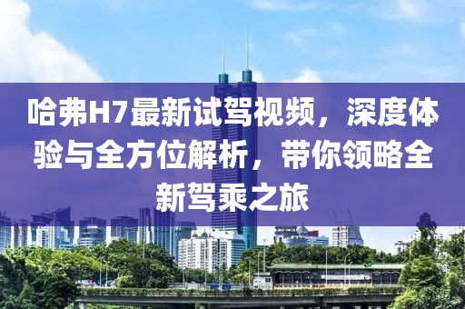 哈弗H7最新試駕視頻，深度體驗與全方位解析，帶你領略全新駕乘之旅