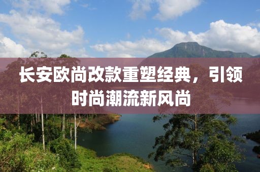 長安歐尚改款重塑經典，引領時尚潮流新風尚