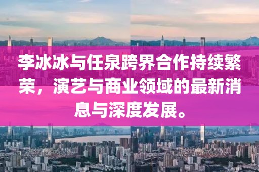 李冰冰與任泉跨界合作持續(xù)繁榮，演藝與商業(yè)領域的最新消息與深度發(fā)展。