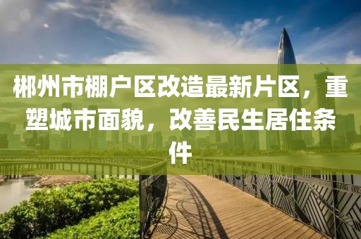 郴州市棚戶區改造最新片區，重塑城市面貌，改善民生居住條件