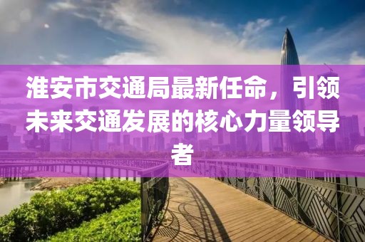 淮安市交通局最新任命，引領(lǐng)未來交通發(fā)展的核心力量領(lǐng)導(dǎo)者