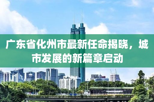 廣東省化州市最新任命揭曉，城市發(fā)展的新篇章啟動