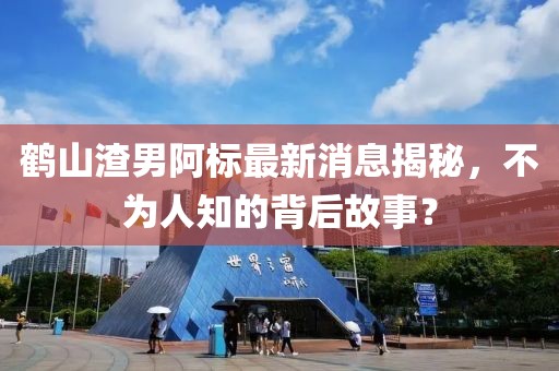 鶴山渣男阿標最新消息揭秘，不為人知的背后故事？