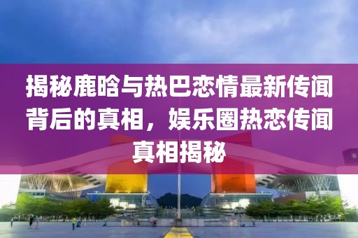 揭秘鹿晗與熱巴戀情最新傳聞背后的真相，娛樂圈熱戀傳聞?wù)嫦嘟颐? class=