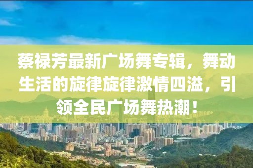 蔡祿芳最新廣場舞專輯，舞動生活的旋律旋律激情四溢，引領全民廣場舞熱潮！