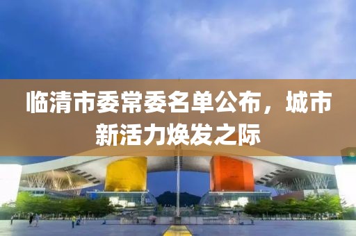 臨清市委常委名單公布，城市新活力煥發之際