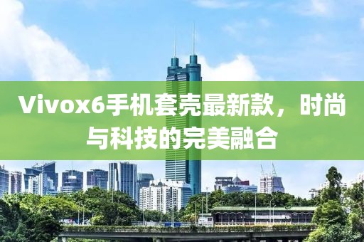 Vivox6手機套殼最新款，時尚與科技的完美融合