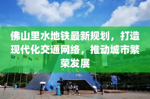 佛山里水地鐵最新規劃，打造現代化交通網絡，推動城市繁榮發展