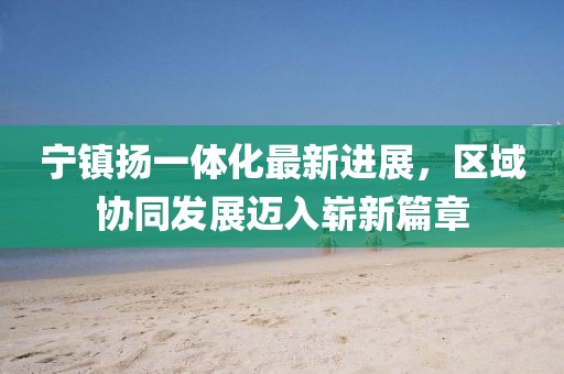 寧鎮揚一體化最新進展，區域協同發展邁入嶄新篇章