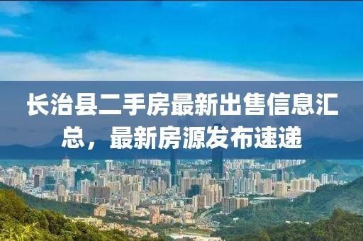 長治縣二手房最新出售信息匯總，最新房源發布速遞