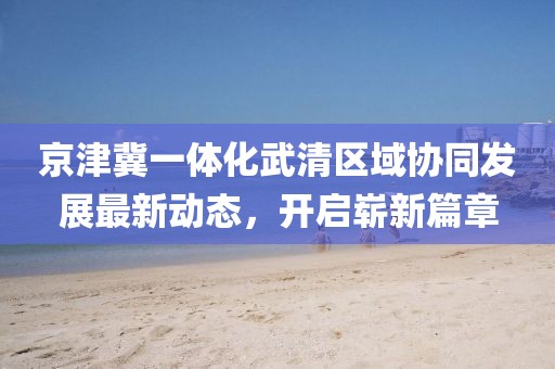 京津冀一體化武清區(qū)域協(xié)同發(fā)展最新動態(tài)，開啟嶄新篇章