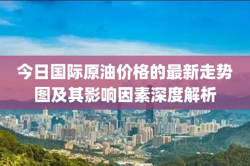 今日國際原油價(jià)格的最新走勢圖及其影響因素深度解析