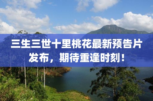 三生三世十里桃花最新預告片發布，期待重逢時刻！