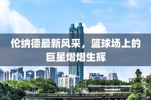 倫納德最新風(fēng)采，籃球場(chǎng)上的巨星熠熠生輝