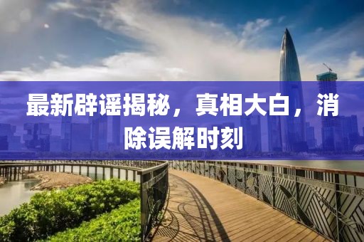 最新辟謠揭秘，真相大白，消除誤解時刻