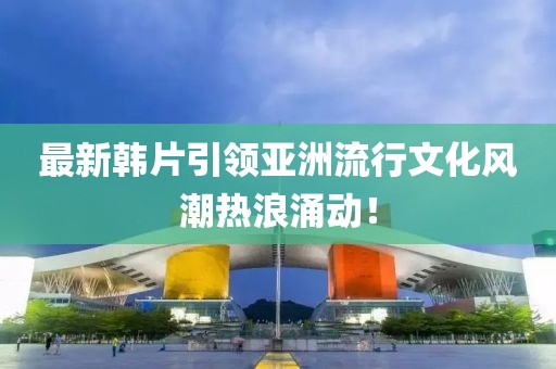 最新韓片引領(lǐng)亞洲流行文化風(fēng)潮熱浪涌動(dòng)！