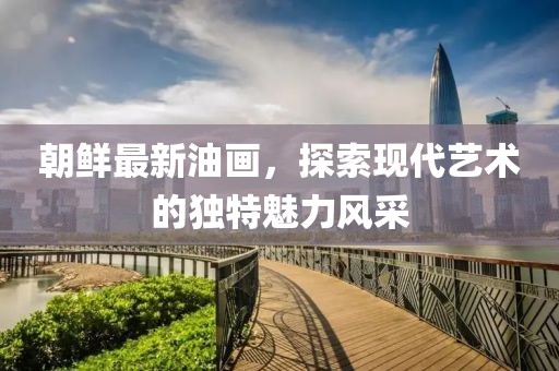 朝鮮最新油畫，探索現代藝術的獨特魅力風采