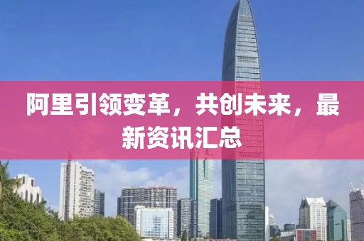 阿里引領變革，共創未來，最新資訊匯總