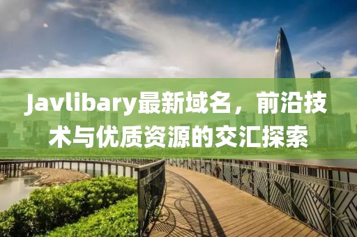 Javlibary最新域名，前沿技術與優質資源的交匯探索