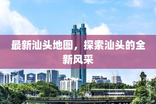 最新汕頭地圖，探索汕頭的全新風采